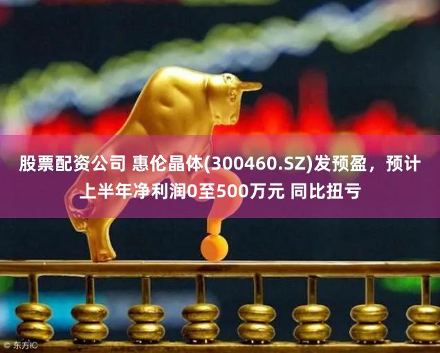 股票配资公司 惠伦晶体(300460.SZ)发预盈，预计上半年净利润0至500万元 同比扭亏