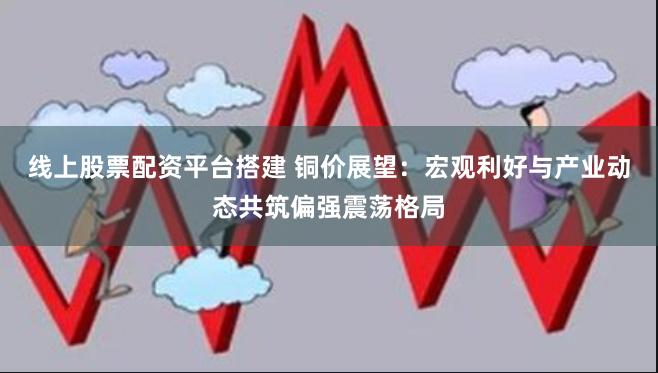 线上股票配资平台搭建 铜价展望：宏观利好与产业动态共筑偏强震荡格局