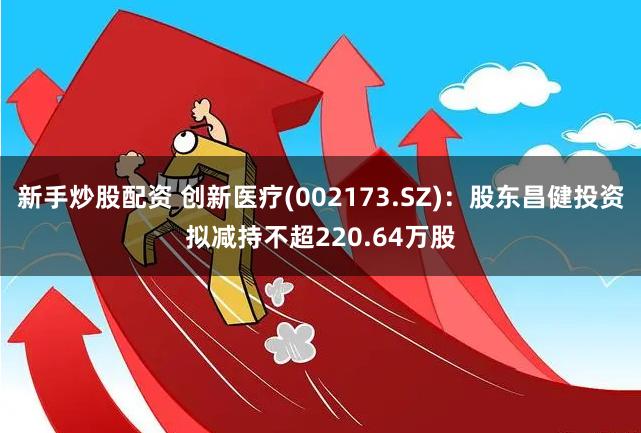 新手炒股配资 创新医疗(002173.SZ)：股东昌健投资拟减持不超220.64万股