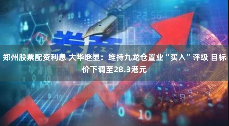 郑州股票配资利息 大华继显：维持九龙仓置业“买入”评级 目标价下调至28.3港元